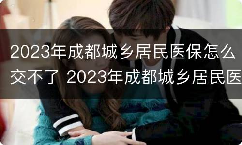 2023年成都城乡居民医保怎么交不了 2023年成都城乡居民医保怎么交不了费