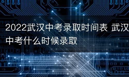 2022武汉中考录取时间表 武汉中考什么时候录取