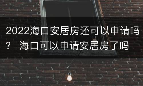 2022海口安居房还可以申请吗？ 海口可以申请安居房了吗