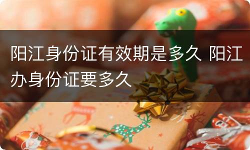 阳江身份证有效期是多久 阳江办身份证要多久