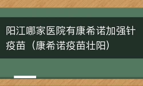 阳江哪家医院有康希诺加强针疫苗（康希诺疫苗壮阳）