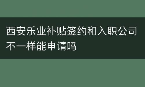 西安乐业补贴签约和入职公司不一样能申请吗