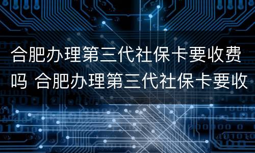合肥办理第三代社保卡要收费吗 合肥办理第三代社保卡要收费吗多少钱