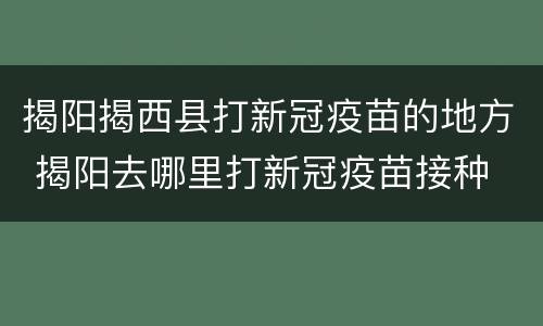 揭阳揭西县打新冠疫苗的地方 揭阳去哪里打新冠疫苗接种