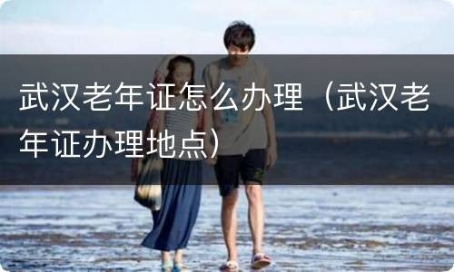 武汉老年证怎么办理（武汉老年证办理地点）