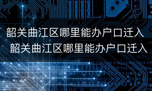 韶关曲江区哪里能办户口迁入 韶关曲江区哪里能办户口迁入证明