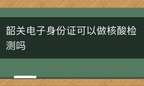 韶关电子身份证可以做核酸检测吗
