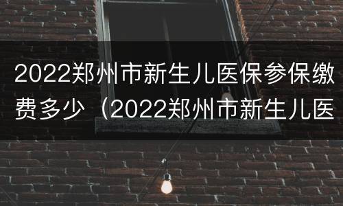 2022郑州市新生儿医保参保缴费多少（2022郑州市新生儿医保参保缴费多少元）