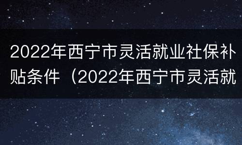 2022年西宁市灵活就业社保补贴条件（2022年西宁市灵活就业社保补贴条件有哪些）