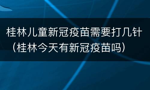 桂林儿童新冠疫苗需要打几针（桂林今天有新冠疫苗吗）