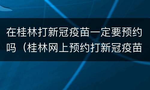 在桂林打新冠疫苗一定要预约吗（桂林网上预约打新冠疫苗）