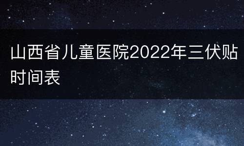 山西省儿童医院2022年三伏贴时间表