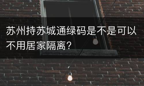 苏州持苏城通绿码是不是可以不用居家隔离?