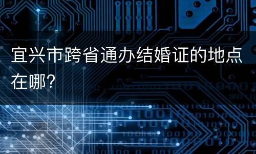 宜兴市跨省通办结婚证的地点在哪?