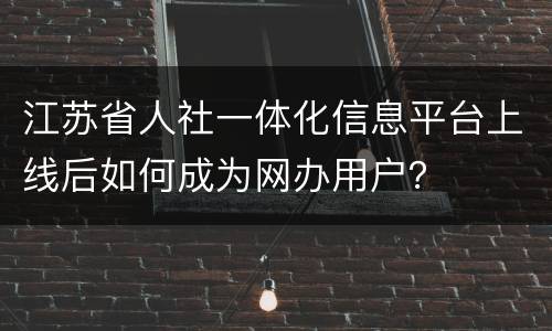 江苏省人社一体化信息平台上线后如何成为网办用户？