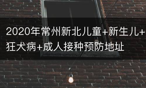 2020年常州新北儿童+新生儿+狂犬病+成人接种预防地址