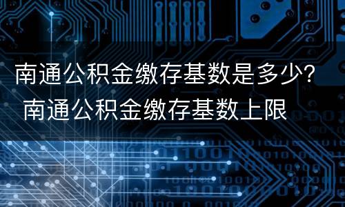 南通公积金缴存基数是多少？ 南通公积金缴存基数上限