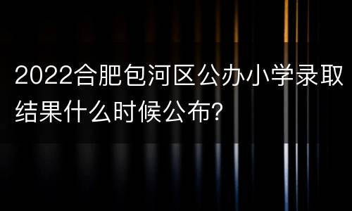 2022合肥包河区公办小学录取结果什么时候公布？