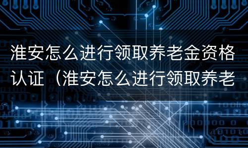 淮安怎么进行领取养老金资格认证（淮安怎么进行领取养老金资格认证呢）