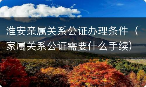 淮安亲属关系公证办理条件（家属关系公证需要什么手续）