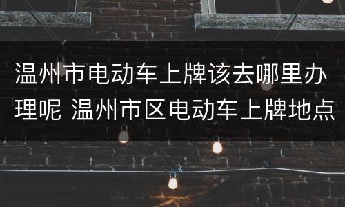 温州市电动车上牌该去哪里办理呢 温州市区电动车上牌地点