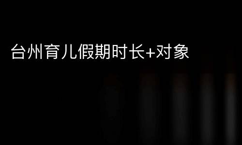 台州育儿假期时长+对象