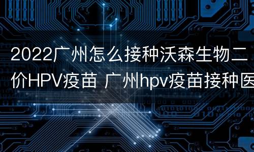 2022广州怎么接种沃森生物二价HPV疫苗 广州hpv疫苗接种医院