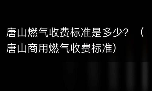 唐山燃气收费标准是多少？（唐山商用燃气收费标准）