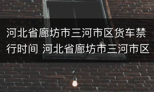 河北省廊坊市三河市区货车禁行时间 河北省廊坊市三河市区货车禁行时间是多少