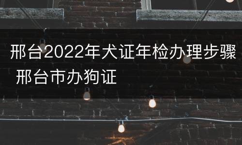 邢台2022年犬证年检办理步骤 邢台市办狗证