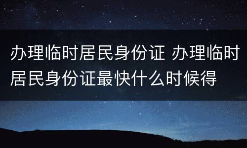 办理临时居民身份证 办理临时居民身份证最快什么时候得