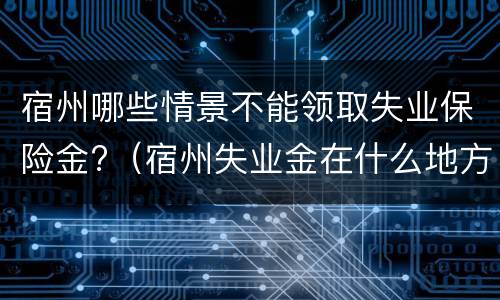 宿州哪些情景不能领取失业保险金?（宿州失业金在什么地方办理）