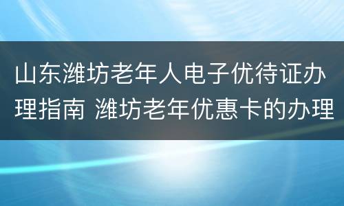山东潍坊老年人电子优待证办理指南 潍坊老年优惠卡的办理