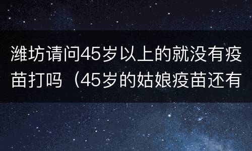 潍坊请问45岁以上的就没有疫苗打吗（45岁的姑娘疫苗还有用吗）