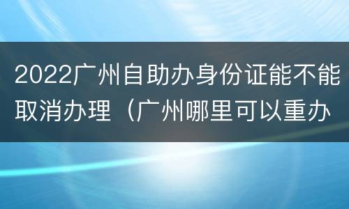 2022广州自助办身份证能不能取消办理（广州哪里可以重办身份证）