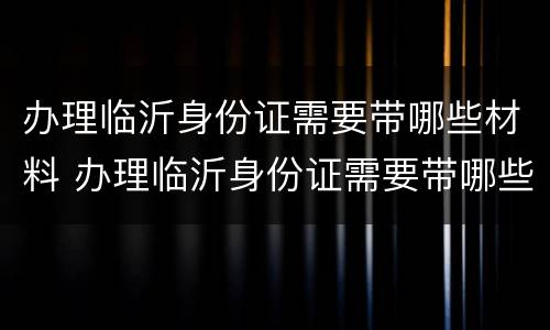 办理临沂身份证需要带哪些材料 办理临沂身份证需要带哪些材料和手续