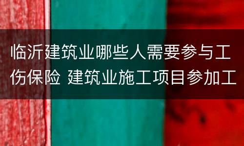 临沂建筑业哪些人需要参与工伤保险 建筑业施工项目参加工伤保险