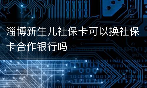 淄博新生儿社保卡可以换社保卡合作银行吗