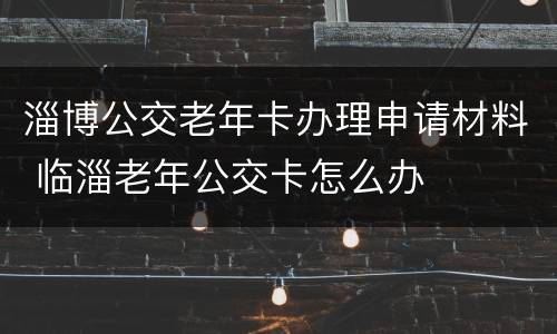 淄博公交老年卡办理申请材料 临淄老年公交卡怎么办