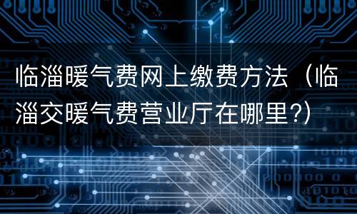 临淄暖气费网上缴费方法（临淄交暖气费营业厅在哪里?）