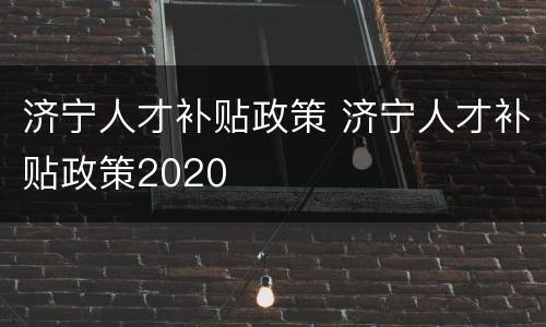 济宁人才补贴政策 济宁人才补贴政策2020