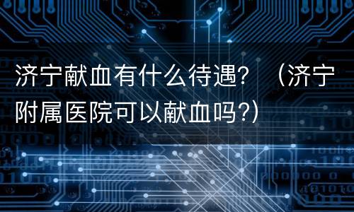 济宁献血有什么待遇？（济宁附属医院可以献血吗?）