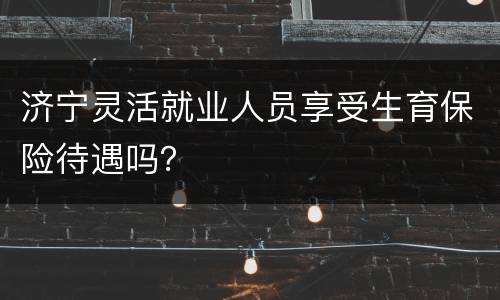 济宁灵活就业人员享受生育保险待遇吗？