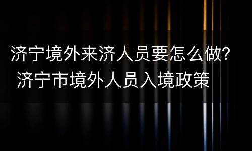 济宁境外来济人员要怎么做？ 济宁市境外人员入境政策