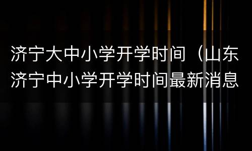 济宁大中小学开学时间（山东济宁中小学开学时间最新消息）