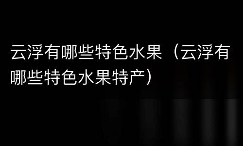 云浮有哪些特色水果（云浮有哪些特色水果特产）