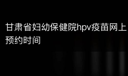 甘肃省妇幼保健院hpv疫苗网上预约时间