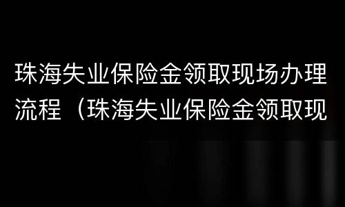 珠海失业保险金领取现场办理流程（珠海失业保险金领取现场办理流程视频）