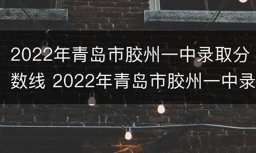 2022年青岛市胶州一中录取分数线 2022年青岛市胶州一中录取分数线是多少