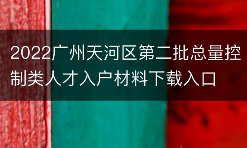 2022广州天河区第二批总量控制类人才入户材料下载入口